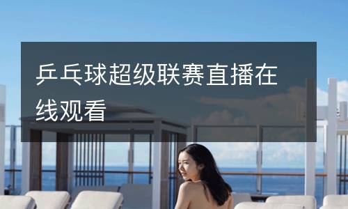 乒乓球超級(jí)聯(lián)賽直播在線(xiàn)觀看